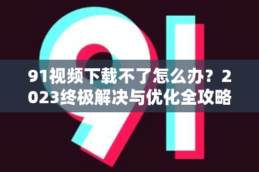 91视频下载不了怎么办？2023终极解决与优化全攻略-第1张图片-91国产影视-免费观看下载