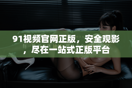 91视频官网正版，安全观影，尽在一站式正版平台-第1张图片-91国产影视-免费观看下载